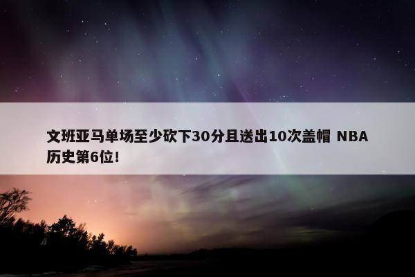 文班亚马单场至少砍下30分且送出10次盖帽 NBA历史第6位！