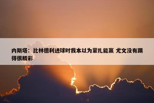 内斯塔：比林德利进球时我本以为蒙扎能赢 尤文没有踢得很精彩