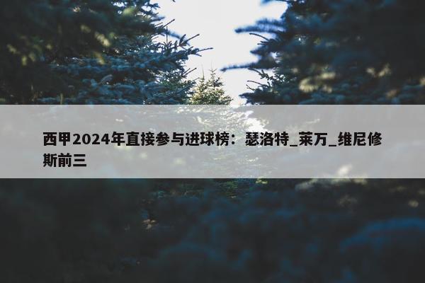 西甲2024年直接参与进球榜：瑟洛特_莱万_维尼修斯前三