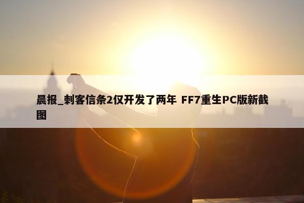 晨报_刺客信条2仅开发了两年 FF7重生PC版新截图