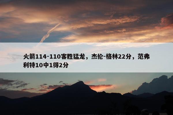 火箭114-110客胜猛龙，杰伦-格林22分，范弗利特10中1得2分