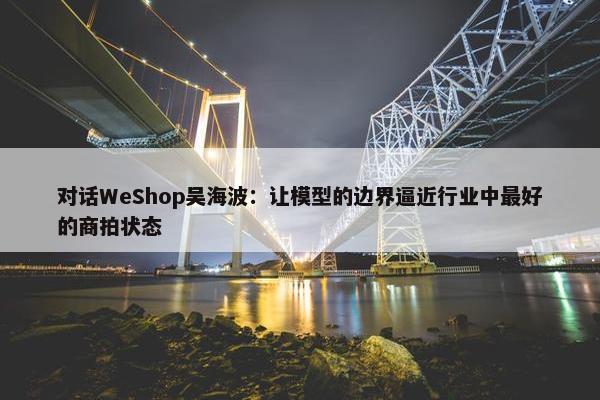 对话WeShop吴海波：让模型的边界逼近行业中最好的商拍状态