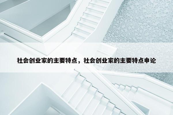 社会创业家的主要特点，社会创业家的主要特点申论