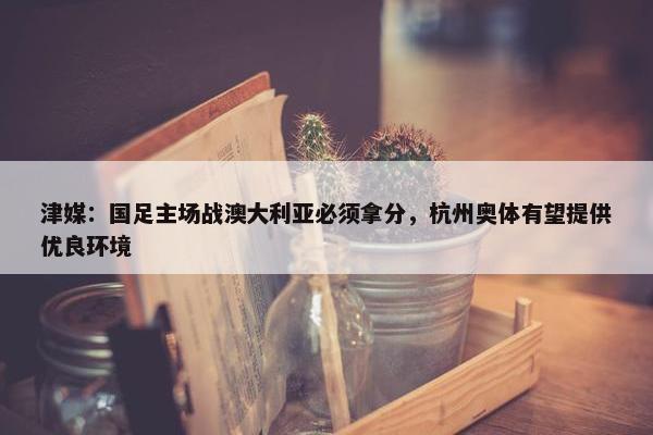 津媒：国足主场战澳大利亚必须拿分，杭州奥体有望提供优良环境