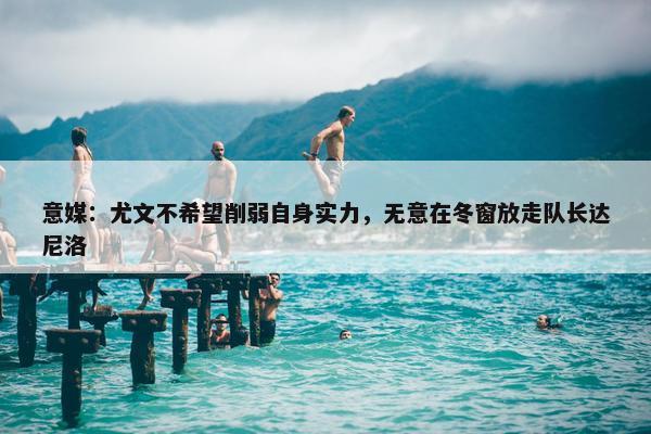 意媒：尤文不希望削弱自身实力，无意在冬窗放走队长达尼洛