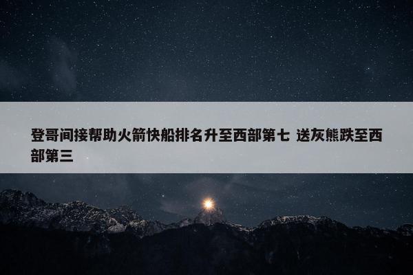 登哥间接帮助火箭快船排名升至西部第七 送灰熊跌至西部第三