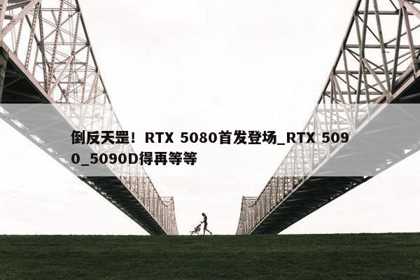 倒反天罡！RTX 5080首发登场_RTX 5090_5090D得再等等