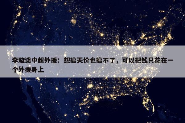 李璇谈中超外援：想搞天价也搞不了，可以把钱只花在一个外援身上