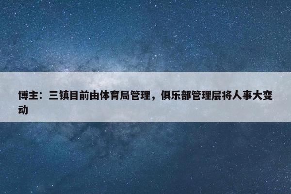 博主：三镇目前由体育局管理，俱乐部管理层将人事大变动