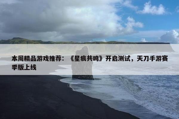 本周精品游戏推荐：《星痕共鸣》开启测试，天刀手游赛季版上线