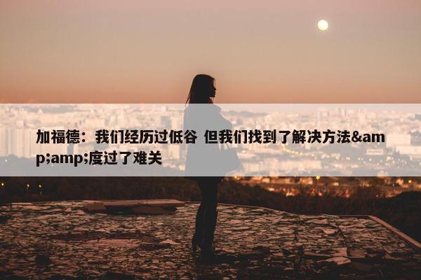 加福德：我们经历过低谷 但我们找到了解决方法&amp;度过了难关