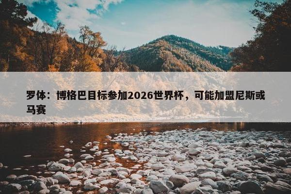 罗体：博格巴目标参加2026世界杯，可能加盟尼斯或马赛