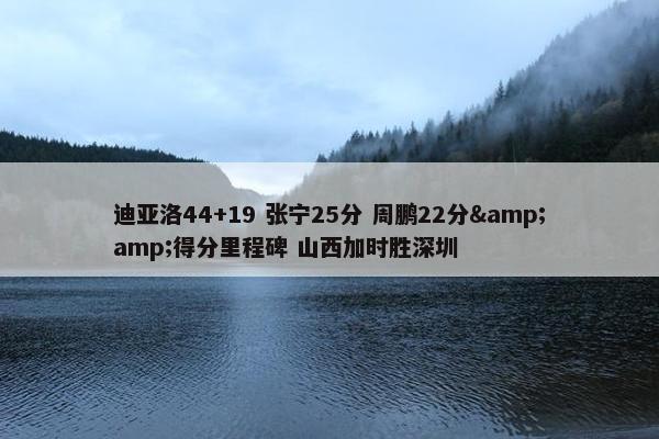 迪亚洛44+19 张宁25分 周鹏22分&amp;得分里程碑 山西加时胜深圳