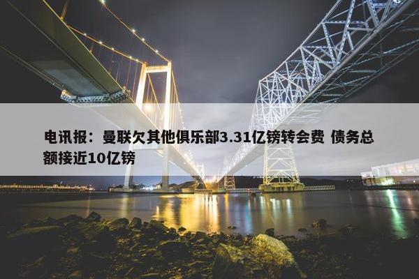 电讯报：曼联欠其他俱乐部3.31亿镑转会费 债务总额接近10亿镑