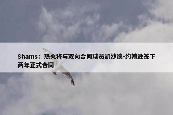 Shams：热火将与双向合同球员凯沙德-约翰逊签下两年正式合同