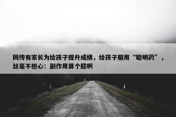 网传有家长为给孩子提升成绩，给孩子服用“聪明药”，丝毫不担心：副作用算个屁啊