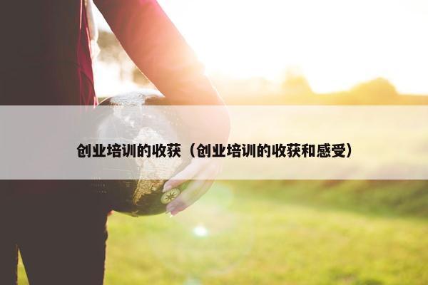 创业培训的收获（创业培训的收获和感受）