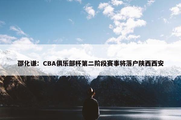 邵化谦：CBA俱乐部杯第二阶段赛事将落户陕西西安