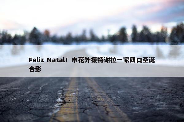 Feliz Natal！申花外援特谢拉一家四口圣诞合影