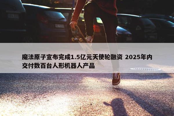 魔法原子宣布完成1.5亿元天使轮融资 2025年内交付数百台人形机器人产品