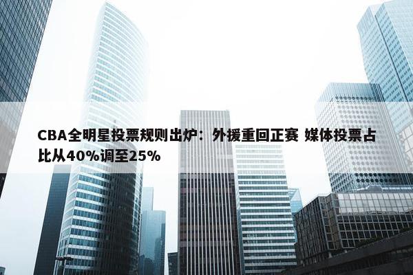 CBA全明星投票规则出炉：外援重回正赛 媒体投票占比从40%调至25%