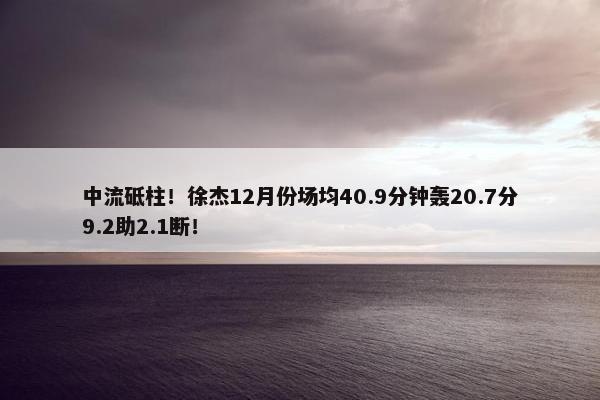 中流砥柱！徐杰12月份场均40.9分钟轰20.7分9.2助2.1断！