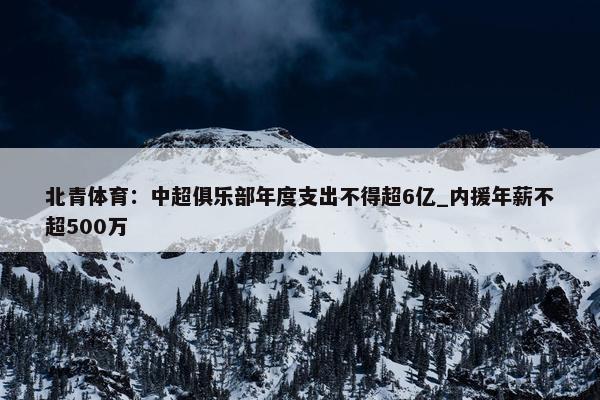 北青体育：中超俱乐部年度支出不得超6亿_内援年薪不超500万