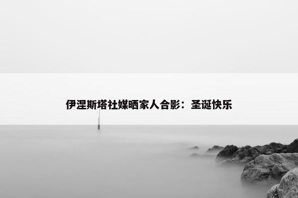 伊涅斯塔社媒晒家人合影：圣诞快乐