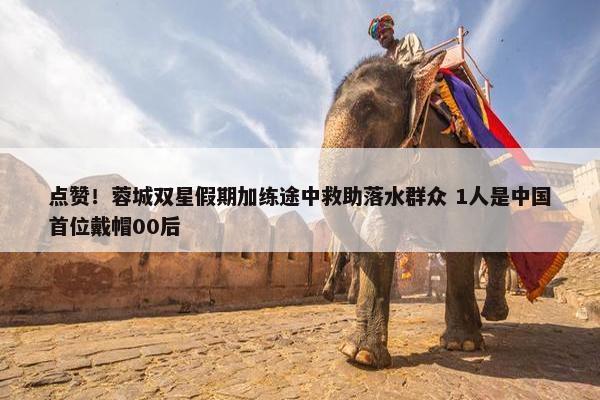 点赞！蓉城双星假期加练途中救助落水群众 1人是中国首位戴帽00后