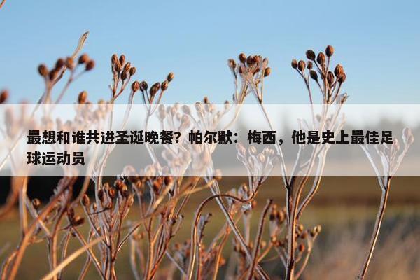 最想和谁共进圣诞晚餐？帕尔默：梅西，他是史上最佳足球运动员