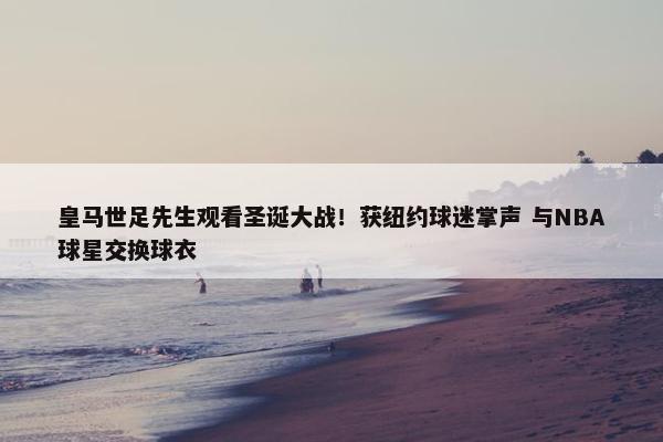 皇马世足先生观看圣诞大战！获纽约球迷掌声 与NBA球星交换球衣