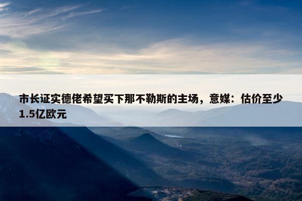 市长证实德佬希望买下那不勒斯的主场，意媒：估价至少1.5亿欧元