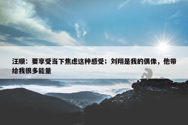 汪顺：要享受当下焦虑这种感受；刘翔是我的偶像，他带给我很多能量