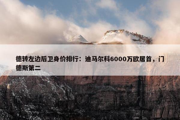 德转左边后卫身价排行：迪马尔科6000万欧居首，门德斯第二