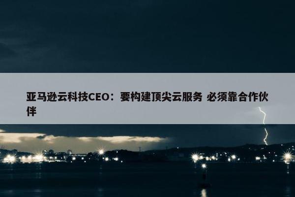 亚马逊云科技CEO：要构建顶尖云服务 必须靠合作伙伴