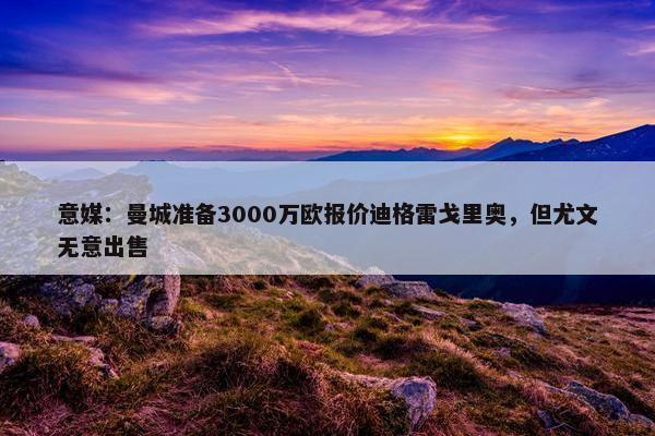 意媒：曼城准备3000万欧报价迪格雷戈里奥，但尤文无意出售