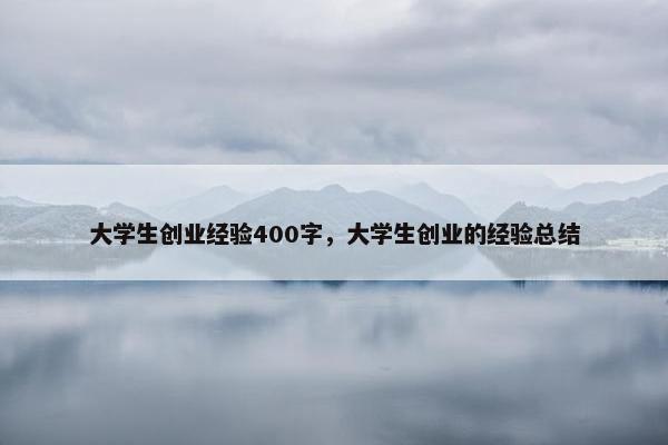 大学生创业经验400字，大学生创业的经验总结