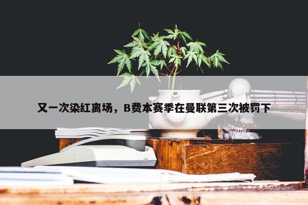 又一次染红离场，B费本赛季在曼联第三次被罚下