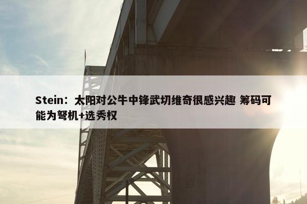 Stein：太阳对公牛中锋武切维奇很感兴趣 筹码可能为弩机+选秀权