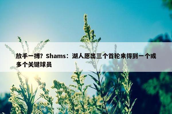 放手一搏？Shams：湖人愿出三个首轮来得到一个或多个关键球员