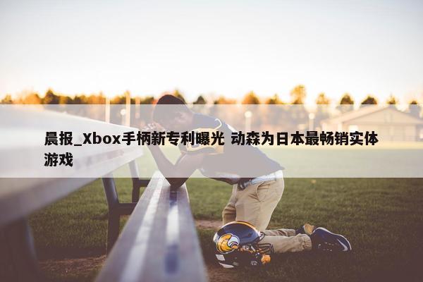 晨报_Xbox手柄新专利曝光 动森为日本最畅销实体游戏