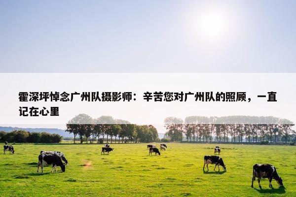 霍深坪悼念广州队摄影师：辛苦您对广州队的照顾，一直记在心里