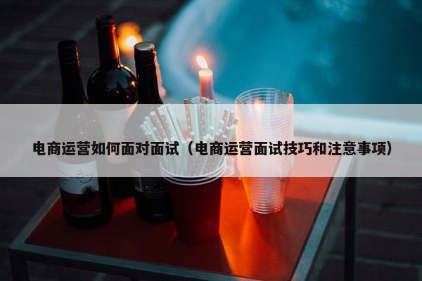 电商运营如何面对面试（电商运营面试技巧和注意事项）