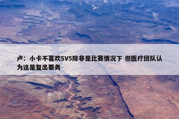 卢：小卡不喜欢5V5除非是比赛情况下 但医疗团队认为这是复出要务