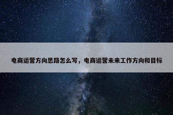 电商运营方向思路怎么写，电商运营未来工作方向和目标