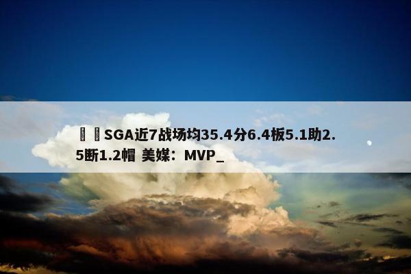 ⚡️SGA近7战场均35.4分6.4板5.1助2.5断1.2帽 美媒：MVP_