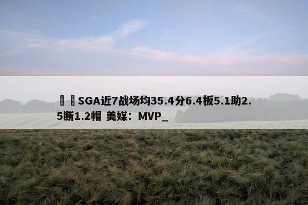 ⚡️SGA近7战场均35.4分6.4板5.1助2.5断1.2帽 美媒：MVP_