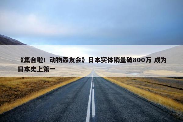 《集合啦！动物森友会》日本实体销量破800万 成为日本史上第一