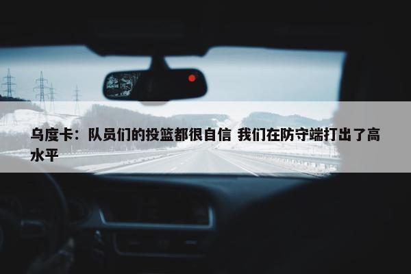 乌度卡：队员们的投篮都很自信 我们在防守端打出了高水平