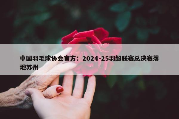 中国羽毛球协会官方：2024-25羽超联赛总决赛落地苏州